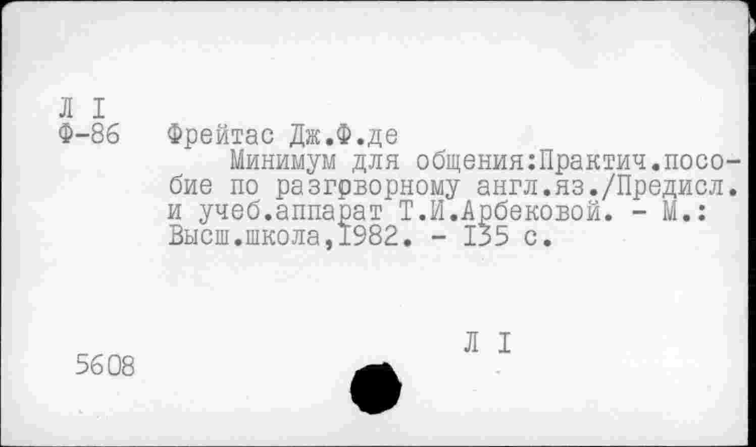 ﻿Л I
Ф-86
Фрейтас Дж.Ф.де
Минимум для общения:Практич.пособие по разгрворному англ.яз./Предисл. и учеб.аппарат Т.И.Арбековой. - М.: Высш.школа,1982. - 135 с.
5608
Л I